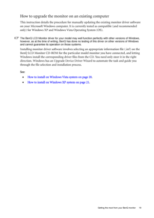 Page 19  19   Getting the most from your BenQ monitor
How to upgrade the monitor on an existing computer
This instruction details the procedure for manually updating the existing monitor driver software 
on your Microsoft Windows computer. It is currently tested as compatible (and recommended 
only) for Windows XP and Windows Vista Operating System (OS). 
The BenQ LCD Monitor driver for your model may well function perfectly with other versions of Windows, 
however, as at the time of writing, BenQ has done no...