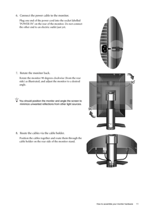 Page 11  11   How to assemble your monitor hardware
6. Connect the power cable to the monitor.
Plug one end of the power cord into the socket labelled 
‘POWER IN’ on the rear of the monitor. Do not connect 
the other end to an electric outlet just yet. 
7. Rotate the monitor back.
Rotate the monitor 90 degrees clockwise (from the rear 
side) as illustrated, and adjust the monitor to a desired 
angle.
You should position the monitor and angle the screen to 
minimize unwanted reflections from other light...