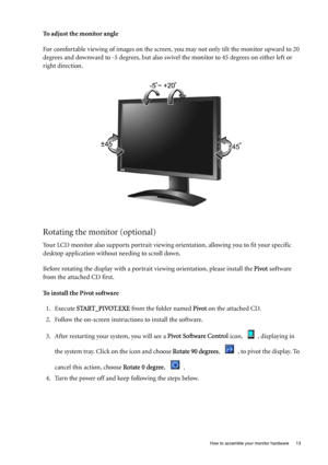 Page 13  13   How to assemble your monitor hardware
To adjust the monitor angle
For comfortable viewing of images on the screen, you may not only tilt the monitor upward to 20 
degrees and downward to -5 degrees, but also swivel the monitor to 45 degrees on either left or 
right direction.
Rotating the monitor (optional)
Your LCD monitor also supports portrait viewing orientation, allowing you to fit your specific 
desktop application without needing to scroll down.
Before rotating the display with a portrait...