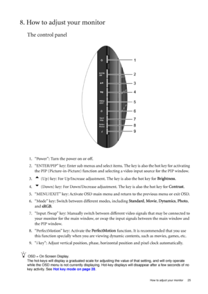Page 25  25   How to adjust your monitor
8. How to adjust your monitor
The control panel
1. “Power”: Turn the power on or off.
2. “ENTER/PIP” key: Enter sub menus and select items. The key is also the hot key for activating 
the PIP (Picture-in-Picture) function and selecting a video input source for the PIP window.
3.
t (Up) key: For Up/Increase adjustment. The key is also the hot key for Brightness.
4.
u (Down) key: For Down/Decrease adjustment. The key is also the hot key for Contrast.
5. “MENU/EXIT” key:...