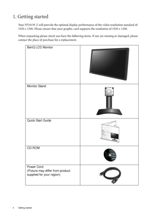 Page 44  Getting started  
1. Getting started
Your FP241W Z will provide the optimal display performance of the video resolution standard of 
1920 x 1200. Please ensure that your graphic card supports the resolution of 1920 x 1200. 
When unpacking please check you have the following items. If any are missing or damaged, please 
contact the place of purchase for a replacement.
 
BenQ LCD Monitor
Monitor Stand
Quick Start Guide
 
CD-ROM
 
Power Cord
(Picture may differ from product 
supplied for your region)
 
