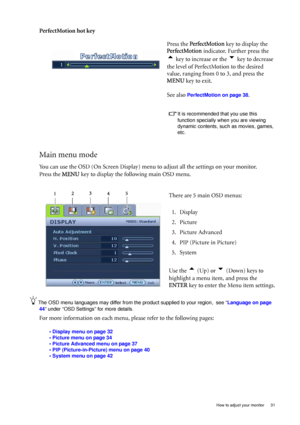 Page 31  31   How to adjust your monitor
PerfectMotion hot key 
Main menu mode
You can use the OSD (On Screen Display) menu to adjust all the settings on your monitor. 
Press the MENU key to display the following main OSD menu. 
The OSD menu languages may differ from the product supplied to your region,  see “Language on page 
44” under “OSD Settings” for more details. 
For more information on each menu, please refer to the following pages:
• Display menu on page 32
• Picture menu on page 34
• Picture Advanced...