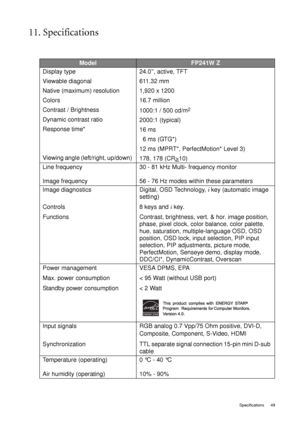 Page 49  49   Specifications
11. Specifications
ModelFP241W Z
Display type 
Viewable diagonal 
Native (maximum) resolution
Colors
Contrast / Brightness
Dynamic contrast ratio
Response time*
Viewing angle (left/right, up/down) 24.0”, active, TFT
611.32 mm
1,920 x 1200
16.7 million
1000:1 / 500 cd/m
2
2000:1 (typical)
16 ms 
  6 ms (GTG*)
12 ms (MPRT*, PerfectMotion* Level 3)
178, 178 (CR>
10)
Line frequency 
Image frequency30 - 81 kHz Multi- frequency monitor
56 - 76 Hz modes within these parameters
Image...