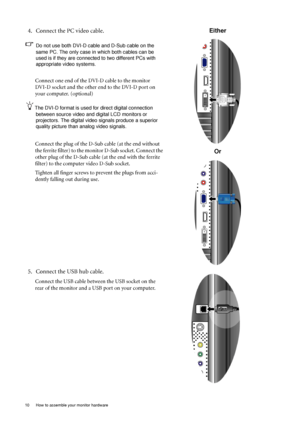 Page 1010  How to assemble your monitor hardware  
4. Connect the PC video cable.   
Do not use both DVI-D cable and D-Sub cable on the 
same PC. The only case in which both cables can be 
used is if they are connected to two different PCs with 
appropriate video systems. 
Connect one end of the DVI-D cable to the monitor 
DVI-D socket and the other end to the DVI-D port on 
your computer. (optional)
The DVI-D format is used for direct digital connection 
between source video and digital LCD monitors or...