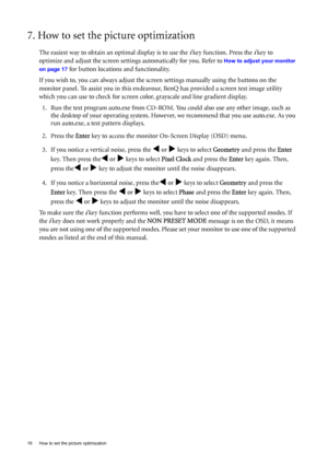 Page 1616  How to set the picture optimization  
7. How to set the picture optimization 
The easiest way to obtain an optimal display is to use the i key function. Press the i key to 
optimize and adjust the screen settings automatically for you. Refer to 
How to adjust your monitor 
on page 17
 for button locations and functionality. 
If you wish to, you can always adjust the screen settings manually using the buttons on the 
monitor panel. To assist you in this endeavour, BenQ has provided a screen test image...