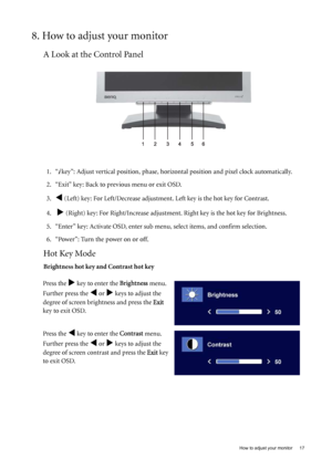 Page 17  17   How to adjust your monitor
8. How to adjust your monitor
A Look at the Control Panel
1. “i key”: Adjust vertical position, phase, horizontal position and pixel clock automatically.
2. “Exit” key: Back to previous menu or exit OSD. 
3.
W (Left) key: For Left/Decrease adjustment. Left key is the hot key for Contrast.
4.  
X (Right) key: For Right/Increase adjustment. Right key is the hot key for Brightness.
5. “Enter” key: Activate OSD, enter sub menu, select items, and confirm selection.
6....