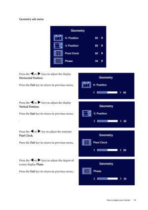 Page 19  19   How to adjust your monitor
Geometry sub menu
Press the 
W or X keys to adjust the display 
Horizontal Position.
Press the Exit key to return to previous menu.
Press the 
W or X keys to adjust the display 
Vertical Position.
Press the Exit key to return to previous menu.
.
Press the 
W or X key to adjust the monitor 
Pixel Clock.
Press the Exit key to return to previous menu.
Press the 
W or X keys to adjust the degree of 
screen display Phase.
Press the Exit key to return to previous menu.
 
