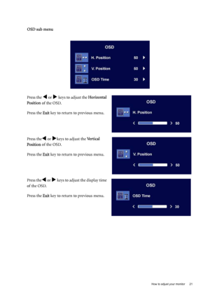 Page 21  21   How to adjust your monitor
OSD sub menu
Press the W or X keys to adjust the Horizontal 
Position of the OSD.
Press the Exit key to return to previous menu.
Press the
W or Xkeys to adjust the Vertical 
Position of the OSD.
Press the Exit key to return to previous menu.
Press the
W or X keys to adjust the display time 
of the OSD.
Press the Exit key to return to previous menu.
 