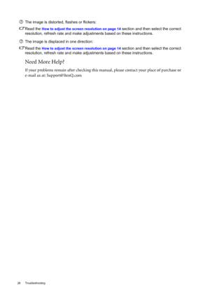 Page 2626 Troubleshooting  
The image is distorted, flashes or flickers:
Read the 
How to adjust the screen resolution on page 14 section and then select the correct 
resolution, refresh rate and make adjustments based on these instructions.
The image is displaced in one direction:
Read the 
How to adjust the screen resolution on page 14 section and then select the correct 
resolution, refresh rate and make adjustments based on these instructions.
Need More Help?
If your problems remain after checking this...