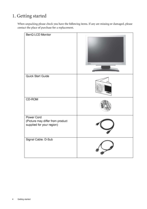 Page 44  Getting started  
1. Getting started
When unpacking please check you have the following items. If any are missing or damaged, please 
contact the place of purchase for a replacement.
  
BenQ LCD Monitor
 
Quick Start Guide
  
CD-ROM
 
Power Cord
(Picture may differ from product 
supplied for your region)
Signal Cable: D-Sub
P/N:53.L9003.002
 
