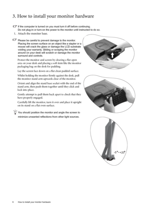 Page 66  How to install your monitor hardware  
3. How to install your monitor hardware
If the computer is turned on you must turn it off before continuing. 
Do not plug-in or turn-on the power to the monitor until instructed to do so. 
1. Attach the monitor base.
Please be careful to prevent damage to the monitor. 
Placing the screen surface on an object like a stapler or a 
mouse will crack the glass or damage the LCD substrate 
voiding your warranty. Sliding or scraping the monitor 
around on your desk will...