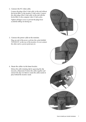 Page 7  7   How to install your monitor hardware
2. Connect the PC video cable.
Connect the plug of the D-Sub cable (at the end without 
the ferrite filter) to the monitor D-Sub socket. Connect 
the other plug of the D-Sub cable (at the end with the 
ferrite filter) to the computer video D-Sub socket. 
Tighten all finger screws to prevent the plugs from 
accidently falling out during use.
3. Connect the power cable to the monitor.
Plug one end of the power cord into the socket labelled 
’POWER IN’ on the rear...