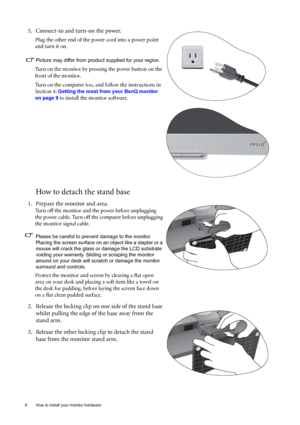 Page 88  How to install your monitor hardware  
How to detach the stand base
5. Connect-to and turn-on the power.
Plug the other end of the power cord into a power point 
and turn it on.
Picture may differ from product supplied for your region.
Turn on the monitor by pressing the power button on the 
front of the monitor. 
Turn on the computer too, and follow the instructions in 
Section 4: 
Getting the most from your BenQ monitor 
on page 9
 to install the monitor software. 
1. Prepare the monitor and area....