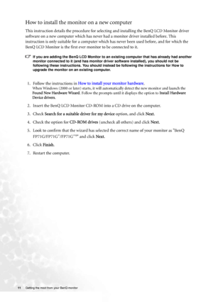 Page 1111 Getting the most from your BenQ monitor  
How to install the monitor on a new computer
This instruction details the procedure for selecting and installing the BenQ LCD Monitor driver 
software on a new computer which has never had a monitor driver installed before. This 
instruction is only suitable for a computer which has never been used before, and for which the 
BenQ LCD Monitor is the first ever monitor to be connected to it.
If you are adding the BenQ LCD Monitor to an existing computer that has...