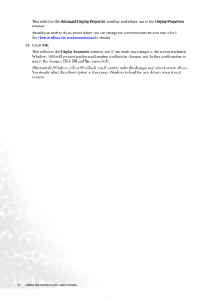 Page 1717 Getting the most from your BenQ monitor  
This will close the Advanced Display Properties window, and return you to the Display Properties 
window. 
Should you wish to do so, this is where you can change the screen resolution (area and color). 
See How to adjust the screen resolution for details.
14. Click OK.
This will close the Display Properties window, and if you made any changes to the screen resolution, 
Windows 2000 will prompt you for confirmation to effect the changes, and further...