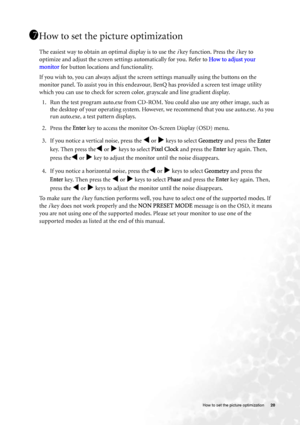 Page 20  20   How to set the picture optimization
How to set the picture optimization 
The easiest way to obtain an optimal display is to use the i key function. Press the i key to 
optimize and adjust the screen settings automatically for you. Refer to How to adjust your 
monitor for button locations and functionality. 
If you wish to, you can always adjust the screen settings manually using the buttons on the 
monitor panel. To assist you in this endeavour, BenQ has provided a screen test image utility 
which...