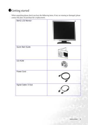 Page 4  4   Getting started
Getting started
When unpacking please check you have the following items. If any are missing or damaged, please 
contact the place of purchase for a replacement.
  
11
11
BenQ LCD Monitor
 
Quick Start Guide
  
CD-ROM
 
Power Cord
Signal Cable: D-Sub
P/N:53.L9003.002
 
