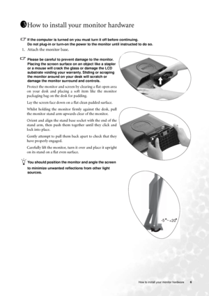 Page 6  6   How to install your monitor hardware
How to install your monitor hardware
If the computer is turned on you must turn it off before continuing. 
Do not plug-in or turn-on the power to the monitor until instructed to do so. 
1. Attach the monitor base.
Please be careful to prevent damage to the monitor. 
Placing the screen surface on an object like a stapler 
or a mouse will crack the glass or damage the LCD 
substrate voiding your warranty. Sliding or scraping 
the monitor around on your desk will...