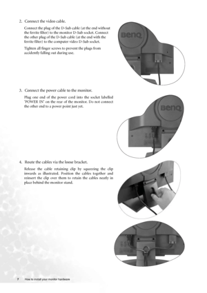 Page 77 How to install your monitor hardware  
2. Connect the video cable.   
Connect the plug of the D-Sub cable (at the end without 
the ferrite filter) to the monitor D-Sub socket. Connect 
the other plug of the D-Sub cable (at the end with the 
ferrite filter) to the computer video D-Sub socket. 
Tighten all finger screws to prevent the plugs from 
accidently falling out during use.
3. Connect the power cable to the monitor.
Plug one end of the power cord into the socket labelled
’POWER IN’ on the rear of...