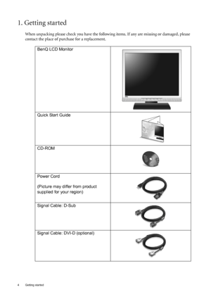 Page 44  Getting started  
1. Getting started
When unpacking please check you have the following items. If any are missing or damaged, please 
contact the place of purchase for a replacement.
 
BenQ LCD Monitor
 
Quick Start Guide
 
CD-ROM
 
Power Cord
(Picture may differ from product 
supplied for your region)
Signal Cable: D-Sub
Signal Cable: DVI-D (optional)
 