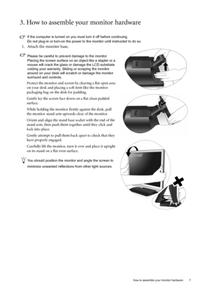 Page 7  7   How to assemble your monitor hardware
3. How to assemble your monitor hardware
If the computer is turned on you must turn it off before continuing. 
Do not plug-in or turn-on the power to the monitor until instructed to do so. 
1. Attach the monitor base.
Please be careful to prevent damage to the monitor. 
Placing the screen surface on an object like a stapler or a 
mouse will crack the glass or damage the LCD substrate 
voiding your warranty. Sliding or scraping the monitor 
around on your desk...