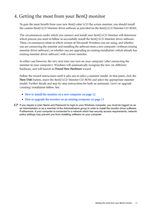 Page 11  11   Getting the most from your BenQ monitor
4. Getting the most from your BenQ monitor
To gain the most benefit from your new BenQ color LCD flat screen monitor, you should install 
the custom BenQ LCD Monitor driver software as provided on the BenQ LCD Monitor CD-ROM. 
The circumstances under which you connect and install your BenQ LCD Monitor will determine 
which process you need to follow to successfully install the BenQ LCD Monitor driver software. 
These circumstances relate to which version of...