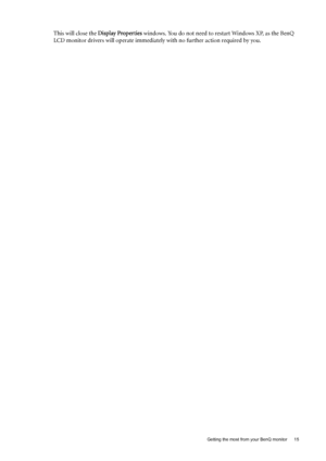 Page 15  15   Getting the most from your BenQ monitor
This will close the Display Properties windows. You do not need to restart Windows XP, as the BenQ 
LCD monitor drivers will operate immediately with no further action required by you. 
 