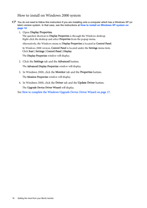 Page 1616  Getting the most from your BenQ monitor  
How to install on Windows 2000 system
You do not need to follow this instruction if you are installing onto a computer which has a Windows XP (or 
later) version system. In that case, see the instructions at How to install on Windows XP system on 
page 14.
1. Open Display Properties.
The quickest shortcut to Display Properties is through the Windows desktop. 
Right-click the desktop and select Properties from the popup menu.
Alternatively, the Windows menu to...