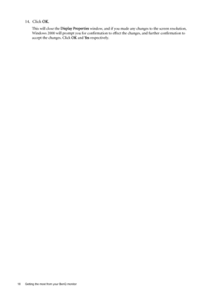 Page 1818  Getting the most from your BenQ monitor  
14. Click OK.
This will close the Display Properties window, and if you made any changes to the screen resolution, 
Windows 2000 will prompt you for confirmation to effect the changes, and further confirmation to 
accept the changes. Click OK and Ye s respectively. 
 
 