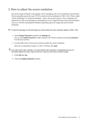 Page 19  19   How to adjust the screen resolution
5. How to adjust the screen resolution
Due to the nature of liquid crystal display (LCD) technology, the screen resolution is always fixed. 
The best possible picture for your FP73E is achieved with a resolution of 1280 x 1024. This is called 
“Native Resolution” or maximal resolution – that is, the clearest picture. Lower resolutions are 
displayed on a full screen through an interpolation circuit. Image blurring across pixel boundaries 
can occur with the...