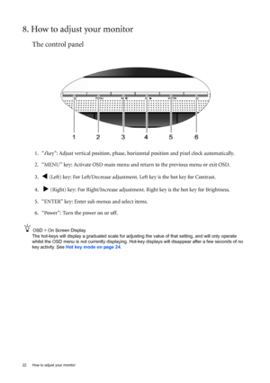 Page 2222  How to adjust your monitor  
8. How to adjust your monitor
The control panel
1. “i key”: Adjust vertical position, phase, horizontal position and pixel clock automatically.
2. “MENU” key: Activate OSD main menu and return to the previous menu or exit OSD.
3.
W (Left) key: For Left/Decrease adjustment. Left key is the hot key for Contrast.
4.  
X (Right) key: For Right/Increase adjustment. Right key is the hot key for Brightness.
5. “ENTER” key: Enter sub menus and select items.
6. “Power”: Turn the...