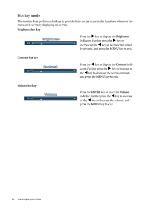 Page 2424  How to adjust your monitor  
Hot key mode
The monitor keys perform as hotkeys to provide direct access to particular functions whenever the 
menu isnt currently displaying on-screen.
Brightness hot key
Contrast hot key 
Volume hot keyPress the 
X key to display the Brightness 
indicator. Further press the 
X key to 
increase or the 
W key to decrease the screen 
brightness, and press the MENU key to exit. 
Press the 
W key to display the Contrast indi-
cator. Further press the 
X key to increase or...