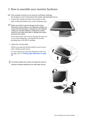 Page 7  7   How to assemble your monitor hardware
3. How to assemble your monitor hardware
If the computer is turned on you must turn it off before continuing. 
Do not plug-in or turn-on the power to the monitor until instructed to do so. 
1. Unpack the monitor and place the monitor on the 
desk as illustrated before you cut the retaining strap.
Please be careful to prevent damage to the monitor. 
Placing the screen surface on an object like a stapler or a 
mouse will crack the glass or damage the LCD...