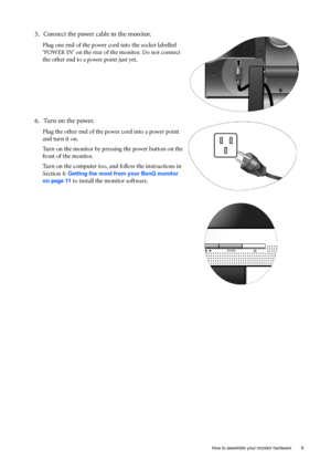 Page 9  9   How to assemble your monitor hardware
5. Connect the power cable to the monitor.
Plug one end of the power cord into the socket labelled 
‘POWER IN’ on the rear of the monitor. Do not connect 
the other end to a power point just yet. 
6. Turn on the power.
Plug the other end of the power cord into a power point 
and turn it on.
Turn on the monitor by pressing the power button on the 
front of the monitor. 
Turn on the computer too, and follow the instructions in 
Section 4: 
Getting the most from...