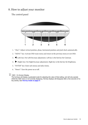 Page 19  19   How to adjust your monitor
8. How to adjust your monitor
The control panel
1. “i key”: Adjust vertical position, phase, horizontal position and pixel clock automatically.
2. “MENU” key: Activate OSD main menu and return to the previous menu or exit OSD.
3.
W (Left) key: For Left/Decrease adjustment. Left key is the hot key for Contrast.
4.  
X (Right) key: For Right/Increase adjustment. Right key is the hot key for Brightness.
5. “ENTER” key: Enter sub menus and select items. 
6. “Power”: Turn the...