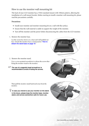 Page 11
  11
  How to assemble your monitor hardware
How to use the monitor wall mounting kit 
The back of your LCD monitor has a VESA standard mount with 100mm pattern, allowing the 
installation of a wall mount bracket. Before starting to install a monitor wall mounting kit, please 
read the precautions carefully.
Precautions:
• Install your monitor and monitor mounting kit on a wall with flat surface.
• Ensure that the wall material is stable  to support the weight of the monitor.
• Turn off the monitor and...