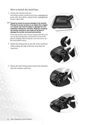 Page 1010  How to assemble your monitor hardware  
How to detach the stand base
1. Prepare the monitor and area.
Turn off the monitor and the power before unplugging the 
power cable. Turn off the computer before unplugging the 
monitor signal cable.
Please be careful to prevent damage to the monitor. 
Placing the screen surface on an object like a stapler 
or a mouse will crack the glass or damage the LCD 
substrate voiding your warranty. Sliding or scraping 
the monitor around on your desk will scratch or...