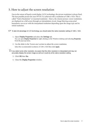 Page 17  17   How to adjust the screen resolution
5. How to adjust the screen resolution
Due to the nature of liquid crystal display (LCD) technology, the picture resolution is always fixed. 
The best possible picture for your FP73G S is achieved with a resolution of 1280 x 1024. This is 
called “Native Resolution” or maximal resolution – that is, the clearest picture. Lower resolutions 
are displayed on a full screen through an interpolation circuit. Image blurring across pixel 
boundaries can occur with the...