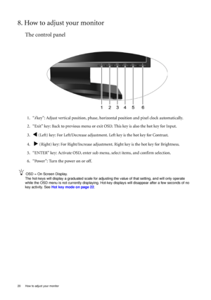 Page 2020  How to adjust your monitor  
8. How to adjust your monitor
The control panel
1. “i key”: Adjust vertical position, phase, horizontal position and pixel clock automatically.
2. “Exit” key: Back to previous menu or exit OSD. This key is also the hot key for Input.
3.
W (Left) key: For Left/Decrease adjustment. Left key is the hot key for Contrast.
4.  
X (Right) key: For Right/Increase adjustment. Right key is the hot key for Brightness.
5. “ENTER” key: Activate OSD, enter sub menu, select items, and...
