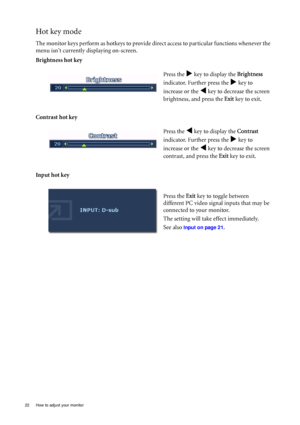 Page 2222  How to adjust your monitor  
Hot key mode
The monitor keys perform as hotkeys to provide direct access to particular functions whenever the 
menu isnt currently displaying on-screen.
Brightness hot key
Contrast hot key 
Input hot keyPress the 
X key to display the Brightness 
indicator. Further press the 
X key to 
increase or the 
W key to decrease the screen 
brightness, and press the Exit key to exit. 
Press the 
W key to display the Contrast 
indicator. Further press the 
X key to 
increase or...