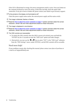 Page 3434 Troubleshooting  
If the LED is illuminated in orange, the power management mode is active. Press any button on 
the computer keyboard or move the mouse. If that does not help, check the signal cable 
connectors. If any pin is bent or broken off, please contact your dealer to get necessary support.
Is the prompt on the display not illuminated at all?
Check the power supply mains socket, the external power supply and the mains switch.
The image is distorted, flashes or flickers:
Read the 
How to adjust...