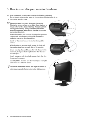 Page 66  How to assemble your monitor hardware  
3. How to assemble your monitor hardware
If the computer is turned on you must turn it off before continuing. 
Do not plug-in or turn-on the power to the monitor until instructed to do so. 
1. Attach the monitor base.
Please be careful to prevent damage to the monitor. 
Placing the screen surface on an object like a stapler or a 
mouse will crack the glass or damage the LCD substrate 
voiding your warranty. Sliding or scraping the monitor 
around on your desk...