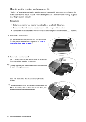 Page 1010  How to assemble your monitor hardware  
How to use the monitor wall mounting kit 
The back of your LCD monitor has a VESA standard mount with 100mm pattern, allowing the 
installation of a wall mount bracket. Before starting to install a monitor wall mounting kit, please 
read the precautions carefully.
Precautions:
•Install your monitor and monitor mounting kit on a wall with flat surface.
•Ensure that the wall material is stable to support the weight of the monitor.
•Turn off the monitor and the...