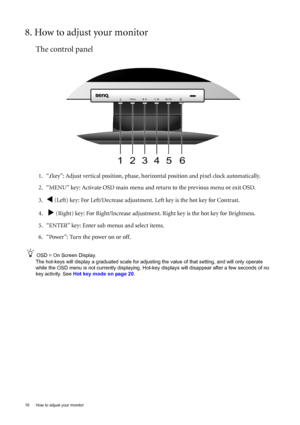 Page 1818  How to adjust your monitor  
8. How to adjust your monitor
The control panel
1. “i key”: Adjust vertical position, phase, horizontal position and pixel clock automatically.
2. “MENU” key: Activate OSD main menu and return to the previous menu or exit OSD.
3.
W (Left) key: For Left/Decrease adjustment. Left key is the hot key for Contrast.
4.  
X (Right) key: For Right/Increase adjustment. Right key is the hot key for Brightness.
5. “ENTER” key: Enter sub menus and select items.
6. “Power”: Turn the...