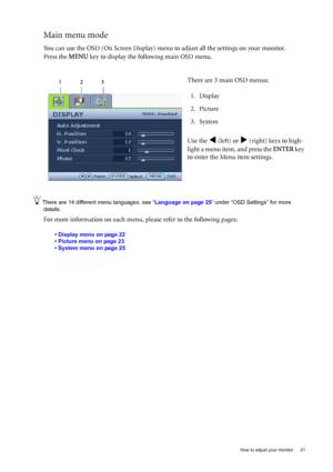 Page 21  21   How to adjust your monitor
Main menu mode
You can use the OSD (On Screen Display) menu to adjust all the settings on your monitor. 
Press the MENU key to display the following main OSD menu. 
There are 14 different menu languages, see “Language on page 25” under “OSD Settings” for more 
details. 
For more information on each menu, please refer to the following pages:
• Display menu on page 22
• Picture menu on page 23
• System menu on page 25
There are 3 main OSD menus:
1. Display
2. Picture
3....