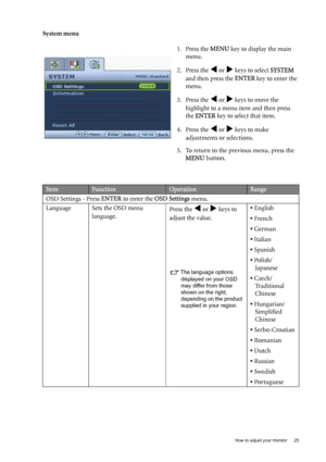 Page 25  25   How to adjust your monitor
System menu
1. Press the MENU key to display the main 
menu.
2. Press the 
W or X keys to select SYSTEM 
and then press the ENTER key to enter the 
menu.
3. Press the 
W or X keys to move the 
highlight to a menu item and then press 
the ENTER key to select that item.
4. Press the 
W or X keys to make 
adjustments or selections.
5. To return to the previous menu, press the 
MENU button.
ItemFunctionOperationRange
OSD Settings - Press ENTER to enter the OSD Settings...