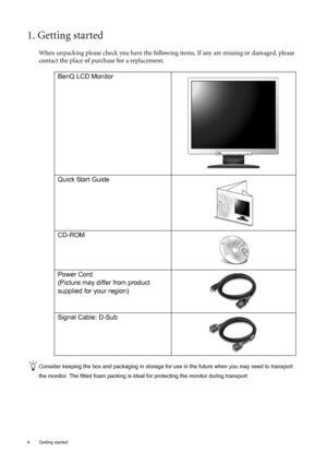 Page 44  Getting started  
1. Getting started
When unpacking please check you have the following items. If any are missing or damaged, please 
contact the place of purchase for a replacement.
 
Consider keeping the box and packaging in storage for use in the future when you may need to transport 
the monitor. The fitted foam packing is ideal for protecting the monitor during transport.
BenQ LCD Monitor
Quick Start Guide
 
CD-ROM
 
Power Cord
(Picture may differ from product 
supplied for your region)
Signal...