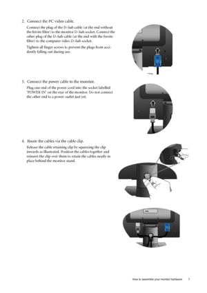 Page 7  7   How to assemble your monitor hardware
2. Connect the PC video cable.
Connect the plug of the D-Sub cable (at the end without 
the ferrite filter) to the monitor D-Sub socket. Connect the 
other plug of the D-Sub cable (at the end with the ferrite 
filter) to the computer video D-Sub socket. 
Tighten all finger screws to prevent the plugs from acci-
dently falling out during use.
3. Connect the power cable to the monitor.
Plug one end of the power cord into the socket labelled 
‘POWER IN’ on the...