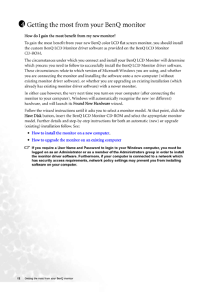 Page 1212 Getting the most from your BenQ monitor  
Getting the most from your BenQ monitor
How do I gain the most benefit from my new monitor?
To gain the most benefit from your new BenQ color LCD flat screen monitor, you should install 
the custom BenQ LCD Monitor driver software as provided on the BenQ LCD Monitor 
CD-ROM. 
The circumstances under which you connect and install your BenQ LCD Monitor will determine 
which process you need to follow to successfully install the BenQ LCD Monitor driver software....