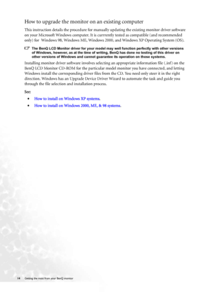 Page 1414 Getting the most from your BenQ monitor  
How to upgrade the monitor on an existing computer
This instruction details the procedure for manually updating the existing monitor driver software 
on your Microsoft Windows computer. It is currrently tested as compatible (and recommended 
only) for  Windows 98, Windows ME, Windows 2000, and Windows XP Operating System (OS). 
The BenQ LCD Monitor driver for your model may well function perfectly with other versions 
of Windows, however, as at the time of...